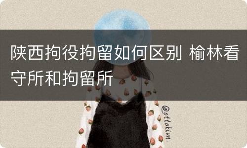 陕西拘役拘留如何区别 榆林看守所和拘留所