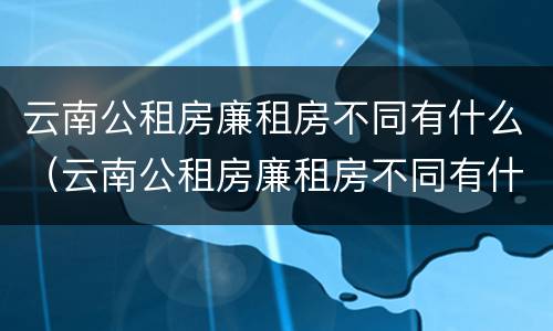 云南公租房廉租房不同有什么（云南公租房廉租房不同有什么影响）