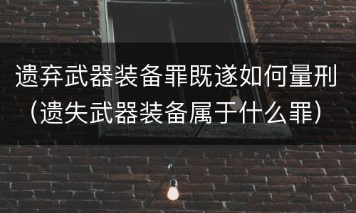 遗弃武器装备罪既遂如何量刑（遗失武器装备属于什么罪）
