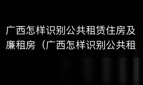广西怎样识别公共租赁住房及廉租房（广西怎样识别公共租赁住房及廉租房名单）
