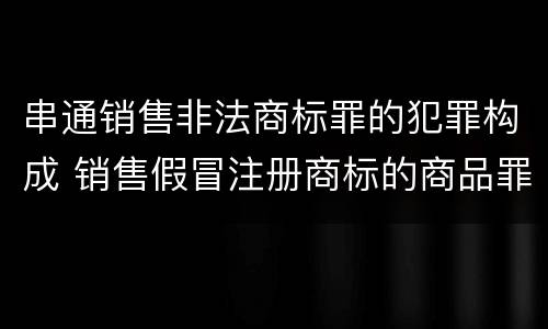 串通销售非法商标罪的犯罪构成 销售假冒注册商标的商品罪犯罪构成