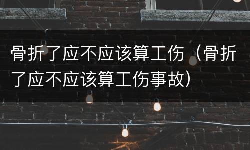 骨折了应不应该算工伤（骨折了应不应该算工伤事故）