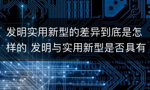 发明实用新型的差异到底是怎样的 发明与实用新型是否具有实用性