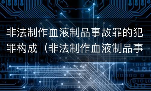 非法制作血液制品事故罪的犯罪构成（非法制作血液制品事故罪的犯罪构成要件）