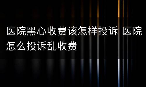 医院黑心收费该怎样投诉 医院怎么投诉乱收费