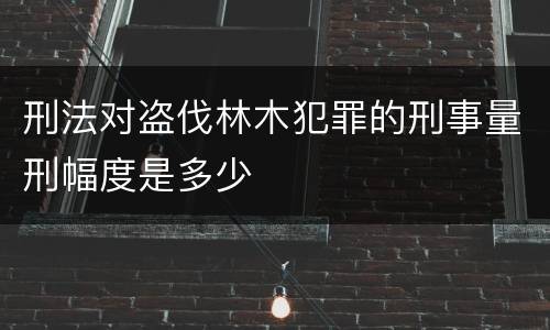 刑法对盗伐林木犯罪的刑事量刑幅度是多少