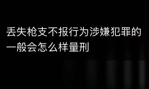 丢失枪支不报行为涉嫌犯罪的一般会怎么样量刑