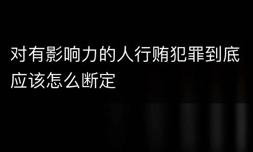 对有影响力的人行贿犯罪到底应该怎么断定