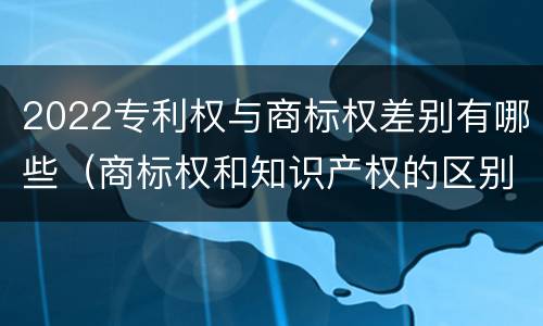 2022专利权与商标权差别有哪些（商标权和知识产权的区别）