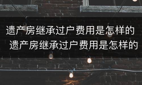 遗产房继承过户费用是怎样的 遗产房继承过户费用是怎样的呢