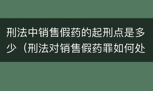 刑法中销售假药的起刑点是多少（刑法对销售假药罪如何处理）