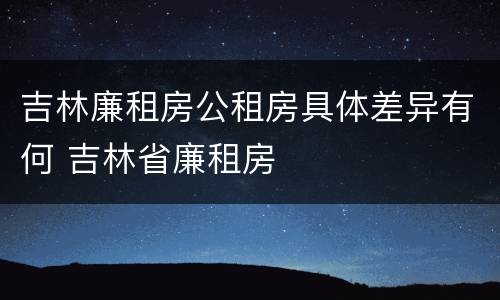 吉林廉租房公租房具体差异有何 吉林省廉租房