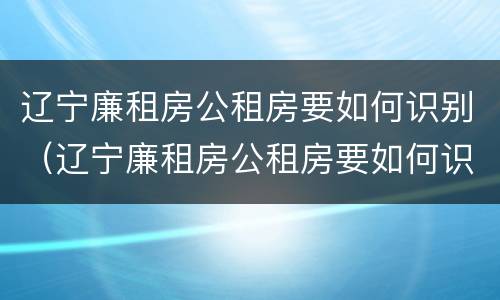 辽宁廉租房公租房要如何识别（辽宁廉租房公租房要如何识别房源）