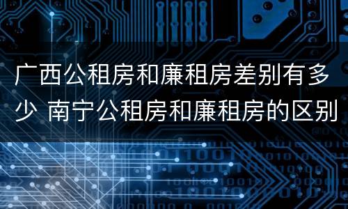 广西公租房和廉租房差别有多少 南宁公租房和廉租房的区别