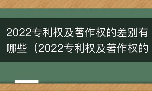 2022专利权及著作权的差别有哪些（2022专利权及著作权的差别有哪些呢）