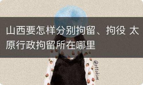 山西要怎样分别拘留、拘役 太原行政拘留所在哪里