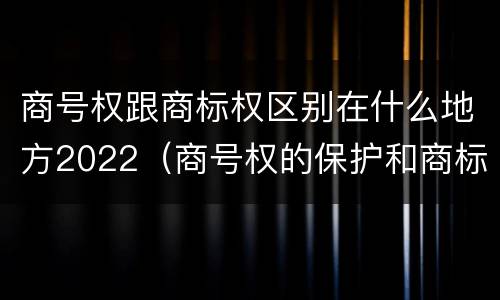 商号权跟商标权区别在什么地方2022（商号权的保护和商标权的保护一样是全国性范围的）