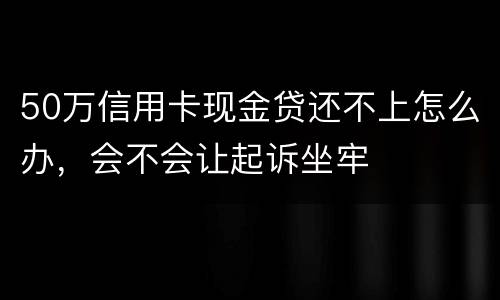 50万信用卡现金贷还不上怎么办，会不会让起诉坐牢