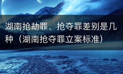 湖南抢劫罪、抢夺罪差别是几种（湖南抢夺罪立案标准）