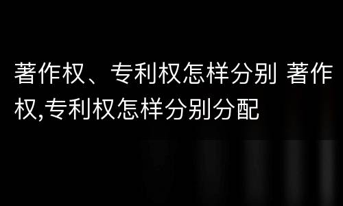 著作权、专利权怎样分别 著作权,专利权怎样分别分配