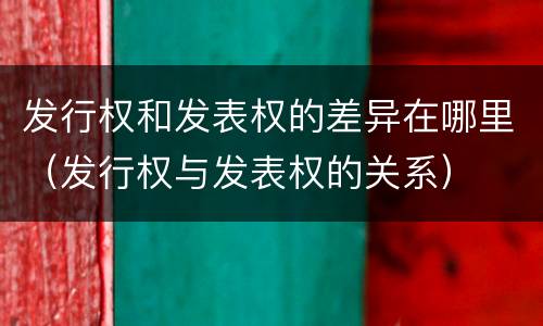 发行权和发表权的差异在哪里（发行权与发表权的关系）
