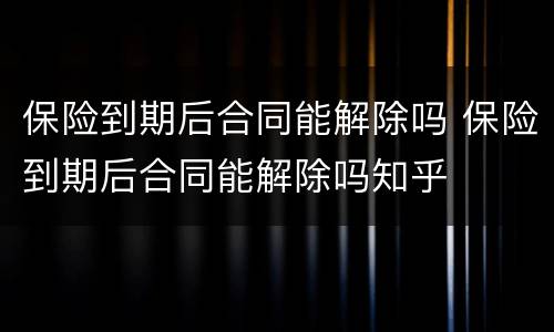 保险到期后合同能解除吗 保险到期后合同能解除吗知乎