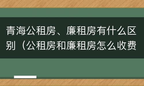 青海公租房、廉租房有什么区别（公租房和廉租房怎么收费）
