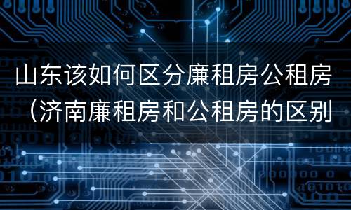 山东该如何区分廉租房公租房（济南廉租房和公租房的区别）