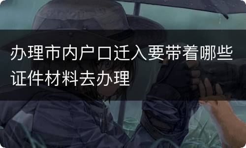 办理市内户口迁入要带着哪些证件材料去办理