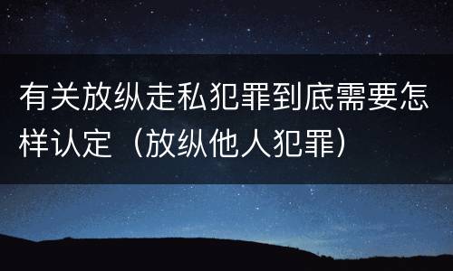 有关放纵走私犯罪到底需要怎样认定（放纵他人犯罪）