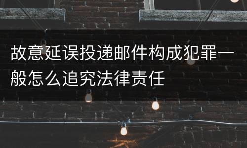 故意延误投递邮件构成犯罪一般怎么追究法律责任