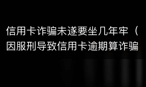 信用卡诈骗未遂要坐几年牢（因服刑导致信用卡逾期算诈骗罪吗）