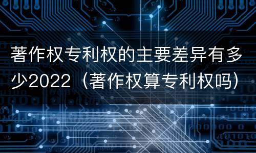 著作权专利权的主要差异有多少2022（著作权算专利权吗）