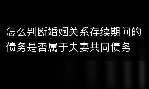 怎么判断婚姻关系存续期间的债务是否属于夫妻共同债务