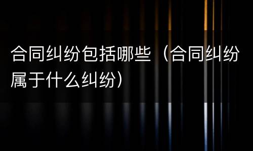 合同纠纷包括哪些（合同纠纷属于什么纠纷）