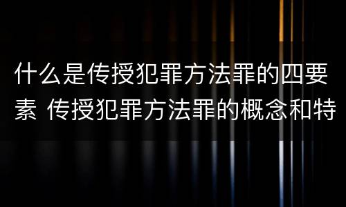 什么是传授犯罪方法罪的四要素 传授犯罪方法罪的概念和特征是什么