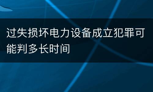 过失损坏电力设备成立犯罪可能判多长时间