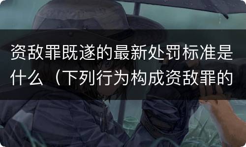 资敌罪既遂的最新处罚标准是什么（下列行为构成资敌罪的有）