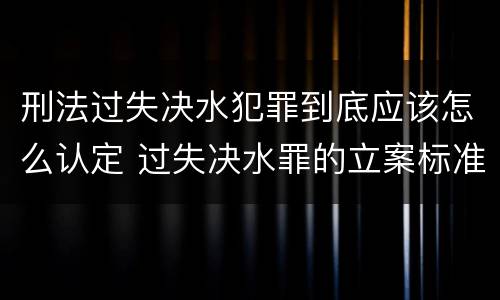 刑法过失决水犯罪到底应该怎么认定 过失决水罪的立案标准