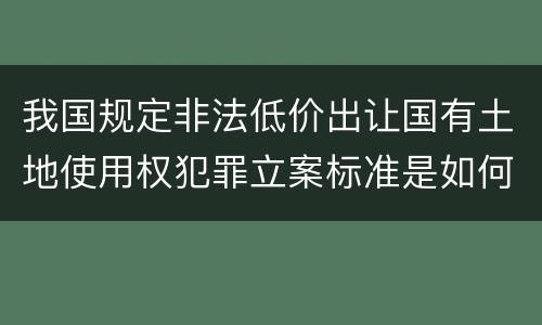 我国规定非法低价出让国有土地使用权犯罪立案标准是如何规定