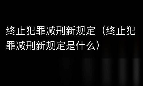 终止犯罪减刑新规定（终止犯罪减刑新规定是什么）