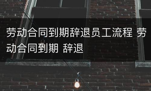 劳动合同到期辞退员工流程 劳动合同到期 辞退