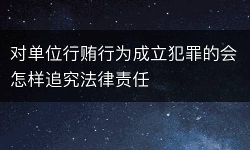 对单位行贿行为成立犯罪的会怎样追究法律责任