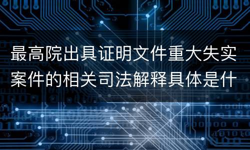 最高院出具证明文件重大失实案件的相关司法解释具体是什么规定