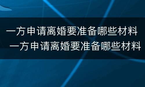 一方申请离婚要准备哪些材料 一方申请离婚要准备哪些材料呢