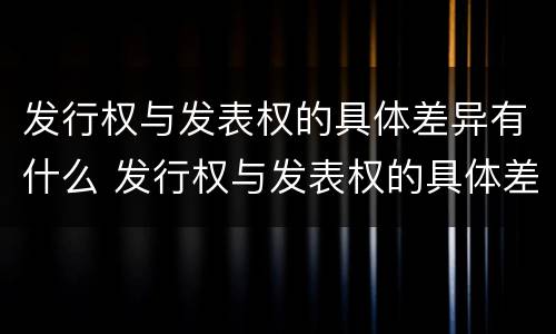 发行权与发表权的具体差异有什么 发行权与发表权的具体差异有什么作用