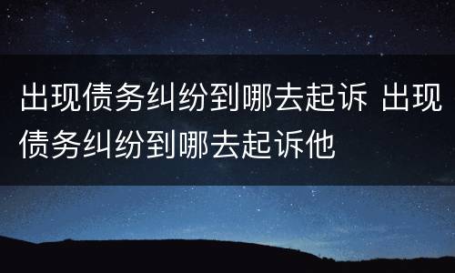出现债务纠纷到哪去起诉 出现债务纠纷到哪去起诉他