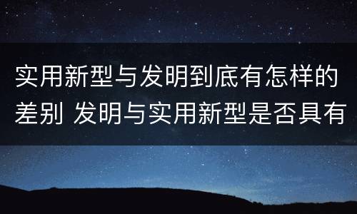 实用新型与发明到底有怎样的差别 发明与实用新型是否具有实用性