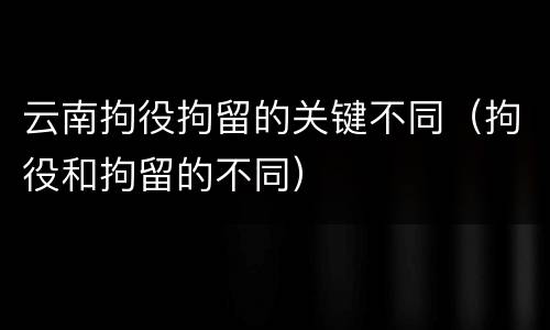 云南拘役拘留的关键不同（拘役和拘留的不同）