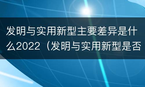 发明与实用新型主要差异是什么2022（发明与实用新型是否具有实用性）